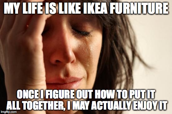 First World Problems | MY LIFE IS LIKE IKEA FURNITURE; ONCE I FIGURE OUT HOW TO PUT IT ALL TOGETHER, I MAY ACTUALLY ENJOY IT | image tagged in memes,first world problems | made w/ Imgflip meme maker