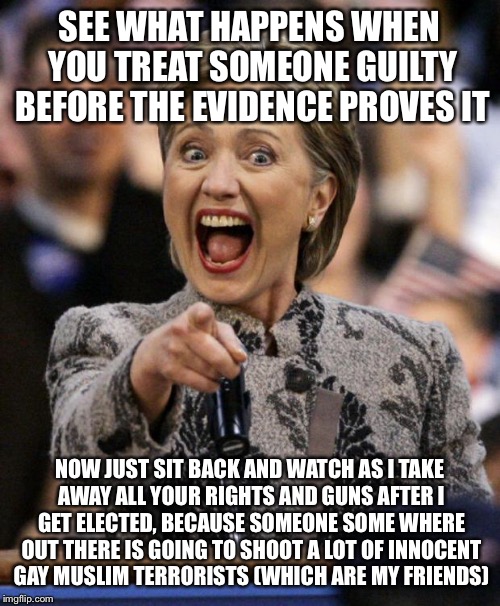 hillarypointing | SEE WHAT HAPPENS WHEN YOU TREAT SOMEONE GUILTY BEFORE THE EVIDENCE PROVES IT; NOW JUST SIT BACK AND WATCH AS I TAKE AWAY ALL YOUR RIGHTS AND GUNS AFTER I GET ELECTED, BECAUSE SOMEONE SOME WHERE OUT THERE IS GOING TO SHOOT A LOT OF INNOCENT GAY MUSLIM TERRORISTS (WHICH ARE MY FRIENDS) | image tagged in hillarypointing | made w/ Imgflip meme maker
