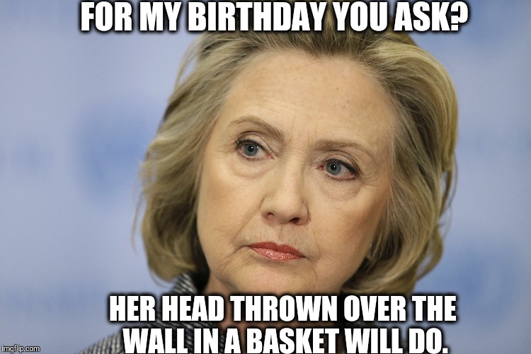 NO! | FOR MY BIRTHDAY YOU ASK? HER HEAD THROWN OVER THE WALL IN A BASKET WILL DO. | image tagged in politics | made w/ Imgflip meme maker