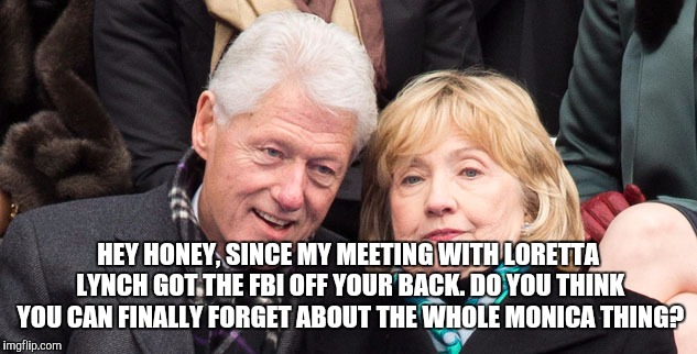 bill and hillary clinton | HEY HONEY, SINCE MY MEETING WITH LORETTA LYNCH GOT THE FBI OFF YOUR BACK. DO YOU THINK YOU CAN FINALLY FORGET ABOUT THE WHOLE MONICA THING? | image tagged in bill and hillary clinton | made w/ Imgflip meme maker