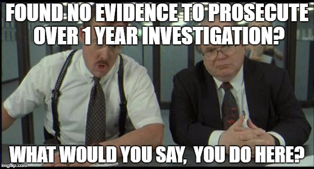 Office Space Bobs | FOUND NO EVIDENCE TO PROSECUTE OVER 1 YEAR INVESTIGATION? WHAT WOULD YOU SAY, 
YOU DO HERE? | image tagged in office space bobs,AdviceAnimals | made w/ Imgflip meme maker