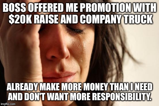 First World Problems Meme | BOSS OFFERED ME PROMOTION WITH $20K RAISE AND COMPANY TRUCK; ALREADY MAKE MORE MONEY THAN I NEED AND DON'T WANT MORE RESPONSIBILITY. | image tagged in memes,first world problems,AdviceAnimals | made w/ Imgflip meme maker