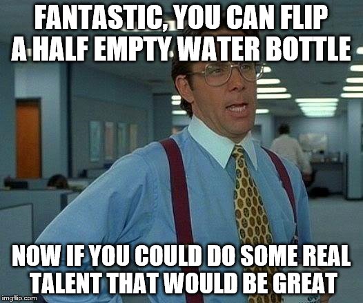 That Would Be Great | FANTASTIC, YOU CAN FLIP A HALF EMPTY WATER BOTTLE; NOW IF YOU COULD DO SOME REAL TALENT THAT WOULD BE GREAT | image tagged in memes,that would be great | made w/ Imgflip meme maker