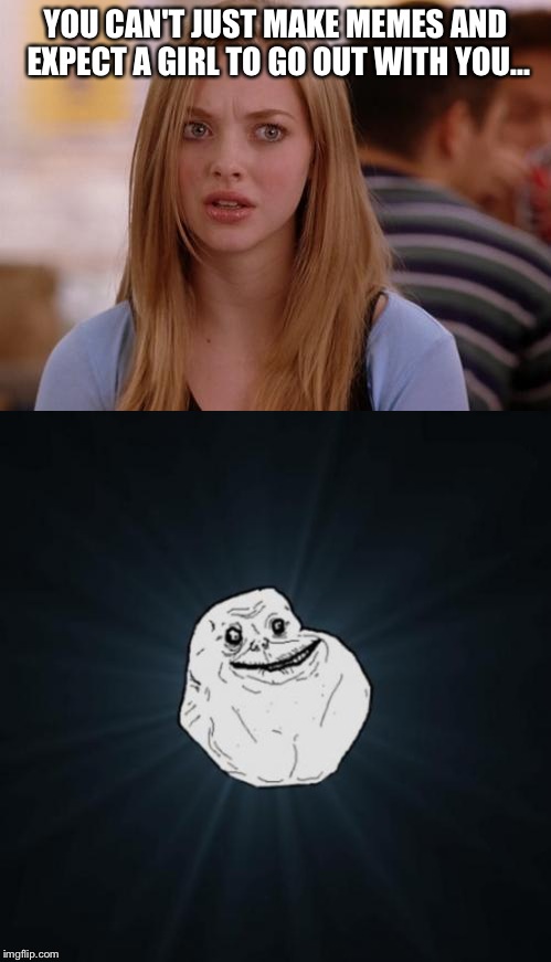 Boy memes girl... | YOU CAN'T JUST MAKE MEMES AND EXPECT A GIRL TO GO OUT WITH YOU... | image tagged in omg karen,forever alone,memes | made w/ Imgflip meme maker