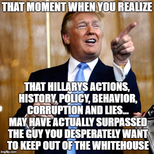 Donald Trump | THAT MOMENT WHEN YOU REALIZE; THAT HILLARYS ACTIONS, HISTORY, POLICY, BEHAVIOR, CORRUPTION AND LIES... MAY HAVE ACTUALLY SURPASSED THE GUY YOU DESPERATELY WANT TO KEEP OUT OF THE WHITEHOUSE | image tagged in donald trump | made w/ Imgflip meme maker