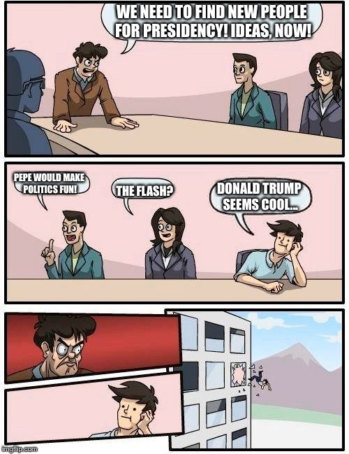 Boardroom Meeting Suggestion | WE NEED TO FIND NEW PEOPLE FOR PRESIDENCY! IDEAS, NOW! PEPE WOULD MAKE POLITICS FUN! THE FLASH? DONALD TRUMP SEEMS COOL... | image tagged in memes,boardroom meeting suggestion | made w/ Imgflip meme maker