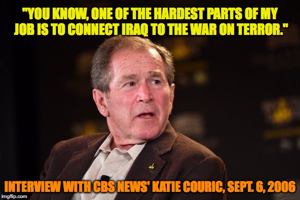 George W Bush 2016 | "YOU KNOW, ONE OF THE HARDEST PARTS OF MY JOB IS TO CONNECT IRAQ TO THE WAR ON TERROR."; INTERVIEW WITH CBS NEWS' KATIE COURIC, SEPT. 6, 2006 | image tagged in george w bush 2016 | made w/ Imgflip meme maker