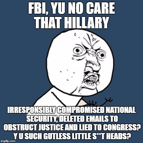 Y U No Meme | FBI, YU NO CARE THAT HILLARY; IRRESPONSIBLY COMPROMISED NATIONAL SECURITY, DELETED EMAILS TO OBSTRUCT JUSTICE AND LIED TO CONGRESS? Y U SUCH GUTLESS LITTLE S**T HEADS? | image tagged in memes,y u no | made w/ Imgflip meme maker