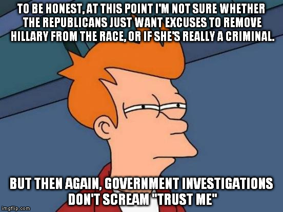 Even if she didn't have any investigations, she's still a no-go for me. I mean, come on, give me a decent 1st women president! | TO BE HONEST, AT THIS POINT I'M NOT SURE WHETHER THE REPUBLICANS JUST WANT EXCUSES TO REMOVE HILLARY FROM THE RACE, OR IF SHE'S REALLY A CRIMINAL. BUT THEN AGAIN, GOVERNMENT INVESTIGATIONS DON'T SCREAM "TRUST ME" | image tagged in memes,futurama fry | made w/ Imgflip meme maker