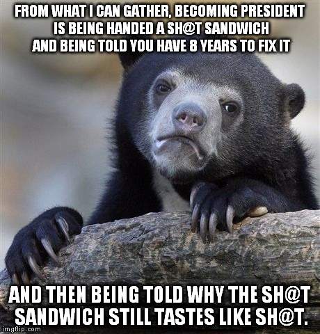 Is this just me? | FROM WHAT I CAN GATHER, BECOMING PRESIDENT IS BEING HANDED A SH@T SANDWICH AND BEING TOLD YOU HAVE 8 YEARS TO FIX IT; AND THEN BEING TOLD WHY THE SH@T SANDWICH STILL TASTES LIKE SH@T. | image tagged in memes,confession bear | made w/ Imgflip meme maker