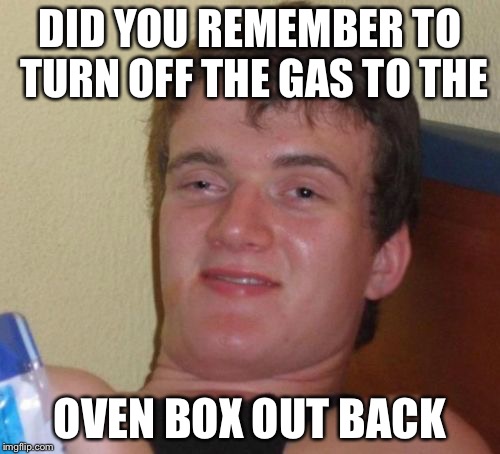 10 Guy Meme | DID YOU REMEMBER TO TURN OFF THE GAS TO THE; OVEN BOX OUT BACK | image tagged in memes,10 guy | made w/ Imgflip meme maker