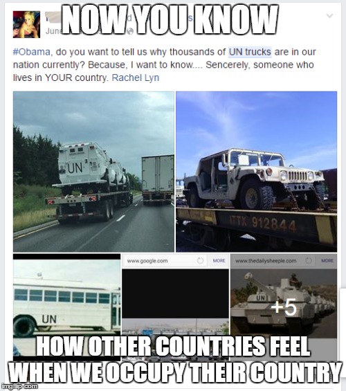 UN Trucks conspiracy. Even though its been debunked, I thought Id play with it. | NOW YOU KNOW; HOW OTHER COUNTRIES FEEL WHEN WE OCCUPY THEIR COUNTRY | image tagged in conspiracy | made w/ Imgflip meme maker