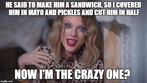 Taylor swift crazy | HE SAID TO MAKE HIM A SANDWICH, SO I COVERED HIM IN MAYO AND PICKLES AND CUT HIM IN HALF; NOW I'M THE CRAZY ONE? | image tagged in taylor swift crazy | made w/ Imgflip meme maker