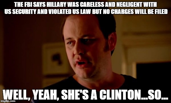 Jake from state farm | THE FBI SAYS HILLARY WAS CARELESS AND NEGLIGENT WITH US SECURITY AND VIOLATED US LAW BUT NO CHARGES WILL BE FILED; WELL, YEAH, SHE'S A CLINTON...SO... | image tagged in jake from state farm | made w/ Imgflip meme maker