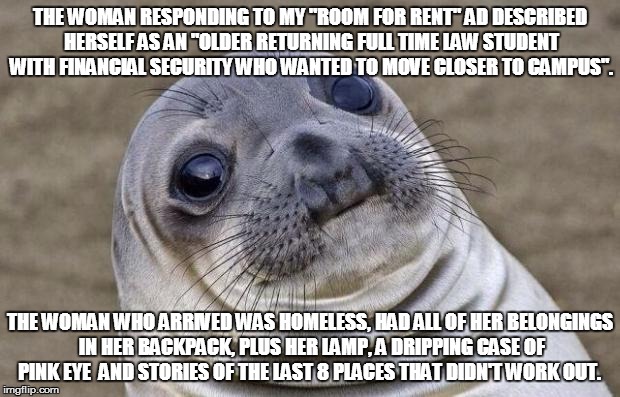 Awkward Moment Sealion | THE WOMAN RESPONDING TO MY "ROOM FOR RENT" AD DESCRIBED HERSELF AS AN "OLDER RETURNING FULL TIME LAW STUDENT WITH FINANCIAL SECURITY WHO WANTED TO MOVE CLOSER TO CAMPUS". THE WOMAN WHO ARRIVED WAS HOMELESS, HAD ALL OF HER BELONGINGS IN HER BACKPACK, PLUS HER LAMP, A DRIPPING CASE OF PINK EYE  AND STORIES OF THE LAST 8 PLACES THAT DIDN'T WORK OUT. | image tagged in memes,awkward moment sealion,AdviceAnimals | made w/ Imgflip meme maker