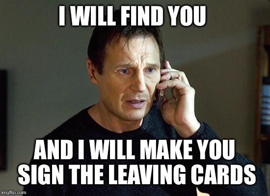I Will Find You And I Will Kill You | I WILL FIND YOU; AND I WILL MAKE YOU SIGN THE LEAVING CARDS | image tagged in i will find you and i will kill you | made w/ Imgflip meme maker