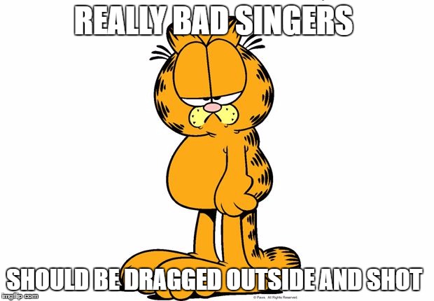 Garfield  | REALLY BAD SINGERS; SHOULD BE DRAGGED OUTSIDE AND SHOT | image tagged in garfield | made w/ Imgflip meme maker
