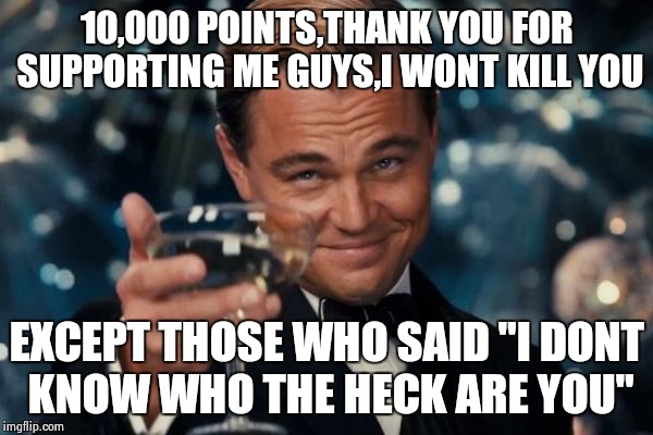Leonardo Dicaprio Cheers | 10,000 POINTS,THANK YOU FOR SUPPORTING ME GUYS,I WONT KILL YOU; EXCEPT THOSE WHO SAID "I DONT KNOW WHO THE HECK ARE YOU" | image tagged in memes,leonardo dicaprio cheers | made w/ Imgflip meme maker