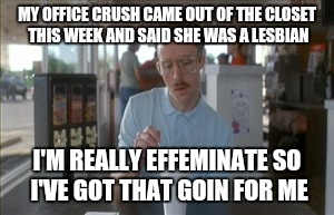 Office Crush | MY OFFICE CRUSH CAME OUT OF THE CLOSET THIS WEEK AND SAID SHE WAS A LESBIAN; I'M REALLY EFFEMINATE SO I'VE GOT THAT GOIN FOR ME | image tagged in memes,so i guess you can say things are getting pretty serious,i got that going for me,effeminate male,office,secretary | made w/ Imgflip meme maker