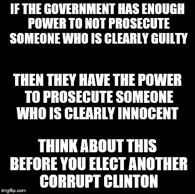 Blank | IF THE GOVERNMENT HAS ENOUGH POWER TO NOT PROSECUTE SOMEONE WHO IS CLEARLY GUILTY; THEN THEY HAVE THE POWER TO PROSECUTE SOMEONE WHO IS CLEARLY INNOCENT; THINK ABOUT THIS BEFORE YOU ELECT ANOTHER CORRUPT CLINTON | image tagged in blank | made w/ Imgflip meme maker
