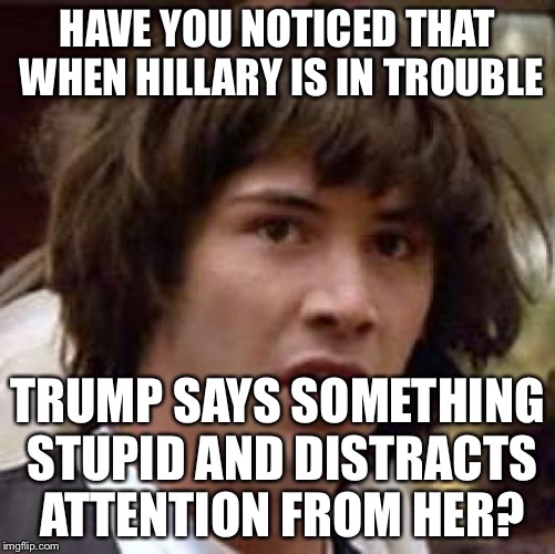 Like attacking a Mexican judge or saying that Iraq was better under Saddam... | HAVE YOU NOTICED THAT WHEN HILLARY IS IN TROUBLE; TRUMP SAYS SOMETHING STUPID AND DISTRACTS ATTENTION FROM HER? | image tagged in memes,conspiracy keanu,donald trump,hillary clinton | made w/ Imgflip meme maker
