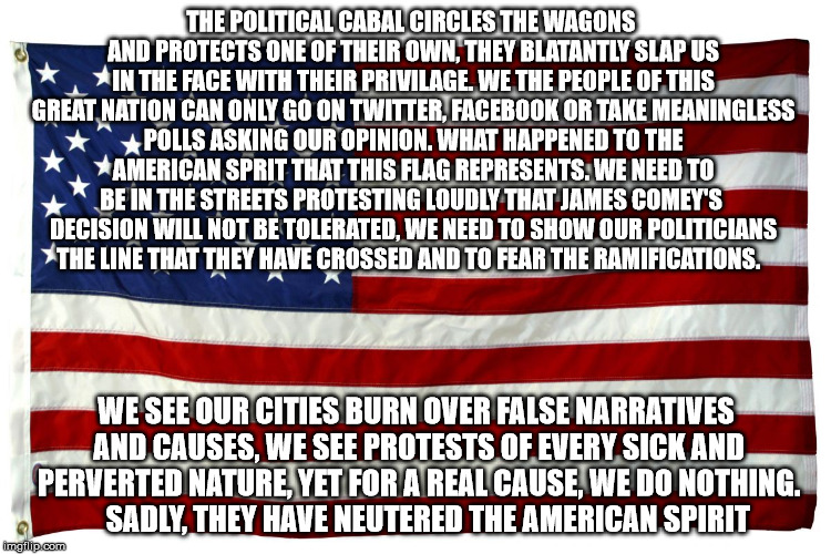 American flag  | THE POLITICAL CABAL CIRCLES THE WAGONS AND PROTECTS ONE OF THEIR OWN, THEY BLATANTLY SLAP US IN THE FACE WITH THEIR PRIVILAGE. WE THE PEOPLE OF THIS GREAT NATION CAN ONLY GO ON TWITTER, FACEBOOK OR TAKE MEANINGLESS POLLS ASKING OUR OPINION. WHAT HAPPENED TO THE AMERICAN SPRIT THAT THIS FLAG REPRESENTS. WE NEED TO BE IN THE STREETS PROTESTING LOUDLY THAT JAMES COMEY'S  DECISION WILL NOT BE TOLERATED, WE NEED TO SHOW OUR POLITICIANS THE LINE THAT THEY HAVE CROSSED AND TO FEAR THE RAMIFICATIONS. WE SEE OUR CITIES BURN OVER FALSE NARRATIVES AND CAUSES, WE SEE PROTESTS OF EVERY SICK AND PERVERTED NATURE, YET FOR A REAL CAUSE, WE DO NOTHING.    SADLY, THEY HAVE NEUTERED THE AMERICAN SPIRIT | image tagged in american flag | made w/ Imgflip meme maker