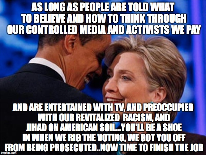 obama hillary | AS LONG AS PEOPLE ARE TOLD WHAT TO BELIEVE AND HOW TO THINK THROUGH OUR CONTROLLED MEDIA AND ACTIVISTS WE PAY; AND ARE ENTERTAINED WITH TV, AND PREOCCUPIED WITH OUR REVITALIZED  RACISM, AND JIHAD ON AMERICAN SOIL...YOU'LL BE A SHOE IN WHEN WE RIG THE VOTING, WE GOT YOU OFF FROM BEING PROSECUTED..NOW TIME TO FINISH THE JOB | image tagged in obama hillary | made w/ Imgflip meme maker