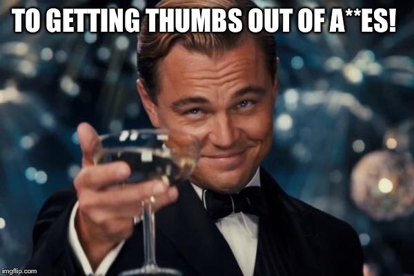 Leonardo Dicaprio Cheers Meme | TO GETTING THUMBS OUT OF A**ES! | image tagged in memes,leonardo dicaprio cheers | made w/ Imgflip meme maker