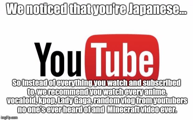 My friend Masako sent me this, so I made it a meme. YouTube's recommendation system is garbage for everyone. | We noticed that you're Japanese... So instead of everything you watch and subscribed to, we recommend you watch every anime, vocaloid, kpop, Lady Gaga, random vlog from youtubers no one's ever heard of and  Minecraft video ever. | image tagged in youtube,japan,japanese | made w/ Imgflip meme maker