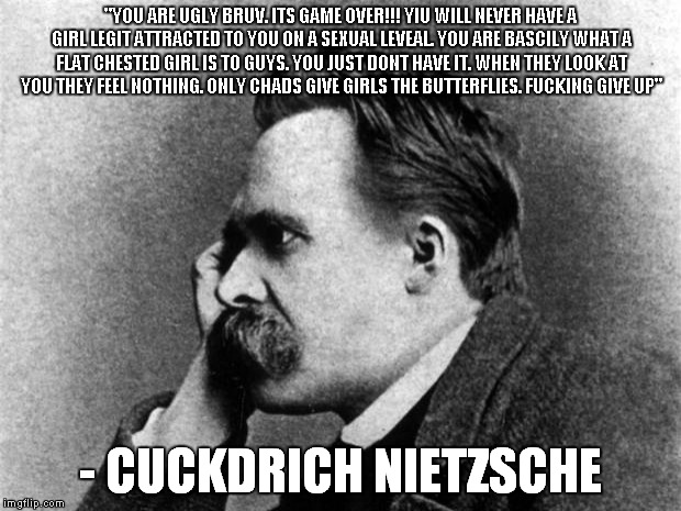Nietzsche | "YOU ARE UGLY BRUV. ITS GAME OVER!!! YIU WILL NEVER HAVE A GIRL LEGIT ATTRACTED TO YOU ON A SEXUAL LEVEAL. YOU ARE BASCILY WHAT A FLAT CHESTED GIRL IS TO GUYS. YOU JUST DONT HAVE IT. WHEN THEY LOOK AT YOU THEY FEEL NOTHING. ONLY CHADS GIVE GIRLS THE BUTTERFLIES. FUCKING GIVE UP"; - CUCKDRICH NIETZSCHE | image tagged in nietzsche | made w/ Imgflip meme maker