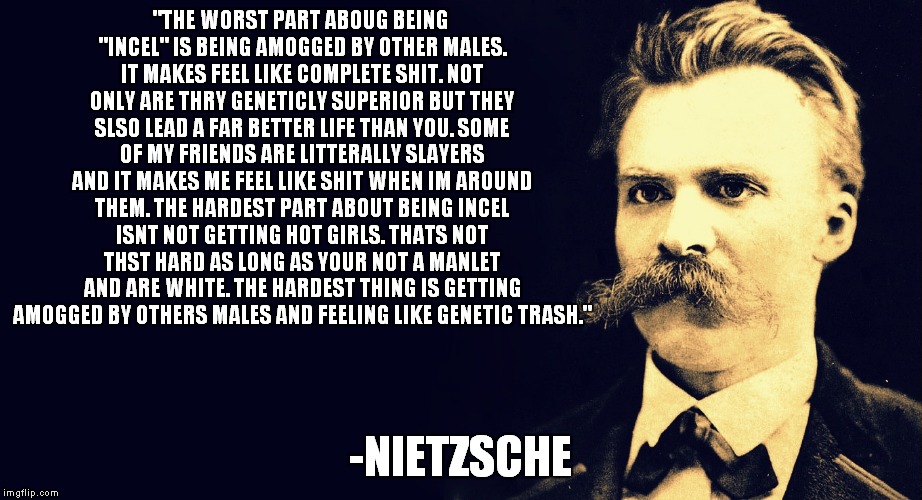 Nietzsche  | "THE WORST PART ABOUG BEING "INCEL" IS BEING AMOGGED BY OTHER MALES. IT MAKES FEEL LIKE COMPLETE SHIT. NOT ONLY ARE THRY GENETICLY SUPERIOR BUT THEY SLSO LEAD A FAR BETTER LIFE THAN YOU. SOME OF MY FRIENDS ARE LITTERALLY SLAYERS AND IT MAKES ME FEEL LIKE SHIT WHEN IM AROUND THEM. THE HARDEST PART ABOUT BEING INCEL ISNT NOT GETTING HOT GIRLS. THATS NOT THST HARD AS LONG AS YOUR NOT A MANLET AND ARE WHITE. THE HARDEST THING IS GETTING AMOGGED BY OTHERS MALES AND FEELING LIKE GENETIC TRASH."; -NIETZSCHE | image tagged in nietzsche | made w/ Imgflip meme maker
