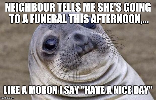 It's a beatiful day, first in several, I just never know what to say. This probably wasn't it. | NEIGHBOUR TELLS ME SHE'S GOING TO A FUNERAL THIS AFTERNOON,... LIKE A MORON I SAY "HAVE A NICE DAY" | image tagged in memes,awkward moment sealion,sewmyeyesshut | made w/ Imgflip meme maker