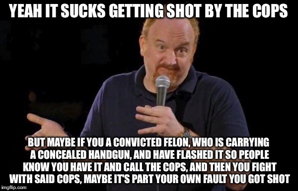 Louis ck but maybe | YEAH IT SUCKS GETTING SHOT BY THE COPS; BUT MAYBE IF YOU A CONVICTED FELON, WHO IS CARRYING A CONCEALED HANDGUN, AND HAVE FLASHED IT SO PEOPLE KNOW YOU HAVE IT AND CALL THE COPS, AND THEN YOU FIGHT WITH SAID COPS, MAYBE IT'S PART YOUR OWN FAULT YOU GOT SHOT | image tagged in louis ck but maybe | made w/ Imgflip meme maker