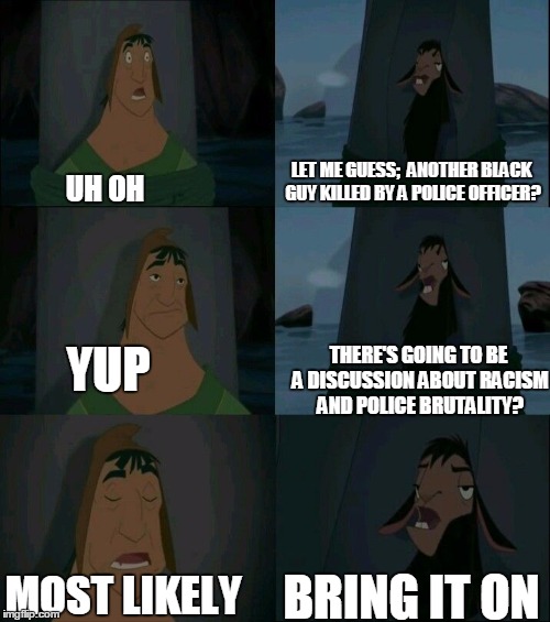 Emperor's New Groove Waterfall  | LET ME GUESS;  ANOTHER BLACK GUY KILLED BY A POLICE OFFICER? UH OH; THERE'S GOING TO BE A DISCUSSION ABOUT RACISM AND POLICE BRUTALITY? YUP; MOST LIKELY; BRING IT ON | image tagged in emperor's new groove waterfall | made w/ Imgflip meme maker
