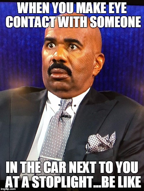 Steve Harvey WTF Face | WHEN YOU MAKE EYE CONTACT WITH SOMEONE; IN THE CAR NEXT TO YOU AT A STOPLIGHT...BE LIKE | image tagged in steve harvey wtf face | made w/ Imgflip meme maker