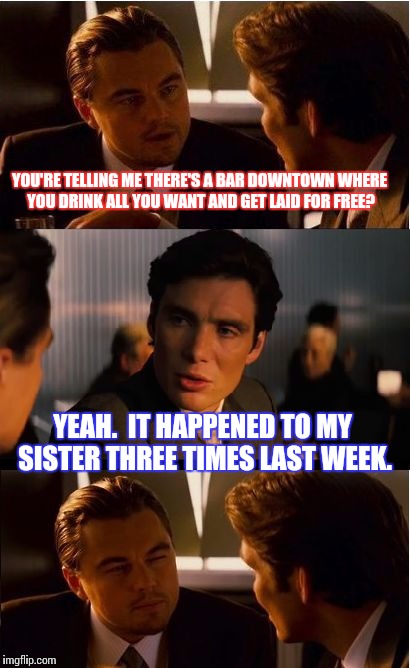 Inception Meme | YOU'RE TELLING ME THERE'S A BAR DOWNTOWN WHERE YOU DRINK ALL YOU WANT AND GET LAID FOR FREE? YEAH.  IT HAPPENED TO MY SISTER THREE TIMES LAST WEEK. | image tagged in memes,inception | made w/ Imgflip meme maker