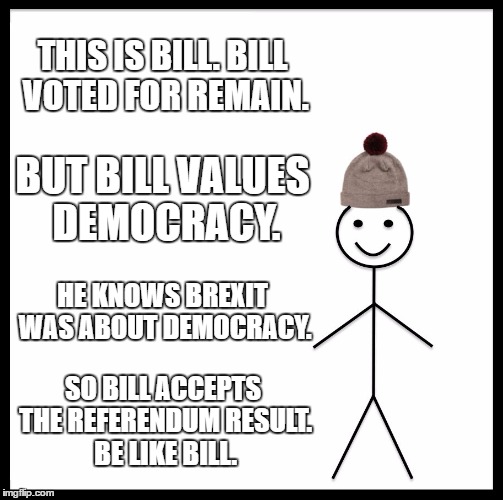Be Like Bill Meme | THIS IS BILL. BILL VOTED FOR REMAIN. BUT BILL VALUES DEMOCRACY. HE KNOWS BREXIT WAS ABOUT DEMOCRACY. SO BILL ACCEPTS THE REFERENDUM RESULT. BE LIKE BILL. | image tagged in memes,be like bill | made w/ Imgflip meme maker