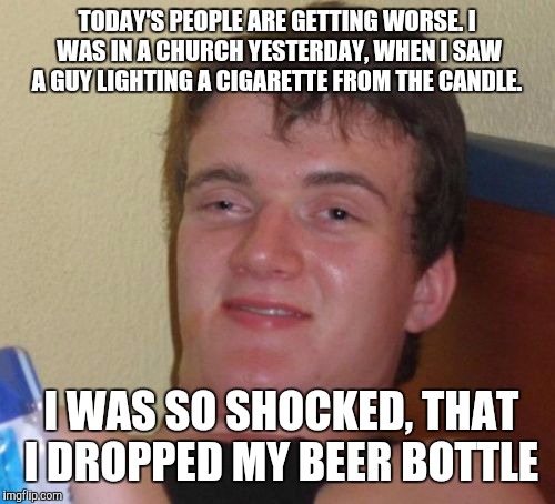 10 Guy Meme | TODAY'S PEOPLE ARE GETTING WORSE. I WAS IN A CHURCH YESTERDAY, WHEN I SAW A GUY LIGHTING A CIGARETTE FROM THE CANDLE. I WAS SO SHOCKED, THAT I DROPPED MY BEER BOTTLE | image tagged in memes,10 guy | made w/ Imgflip meme maker