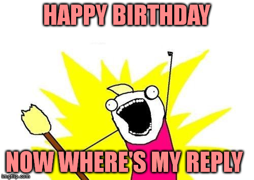 X All The Y Meme | HAPPY BIRTHDAY NOW WHERE'S MY REPLY | image tagged in memes,x all the y | made w/ Imgflip meme maker