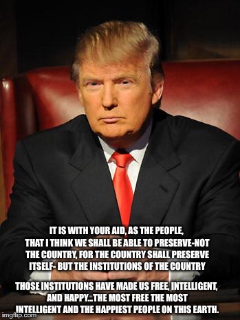 Serious Trump | IT IS WITH YOUR AID, AS THE PEOPLE, THAT I THINK WE SHALL BE ABLE TO PRESERVE-NOT THE COUNTRY, FOR THE COUNTRY SHALL PRESERVE ITSELF- BUT THE INSTITUTIONS OF THE COUNTRY; THOSE INSTITUTIONS HAVE MADE US FREE, INTELLIGENT, AND HAPPY...THE MOST FREE THE MOST INTELLIGENT AND THE HAPPIEST PEOPLE ON THIS EARTH. | image tagged in serious trump | made w/ Imgflip meme maker