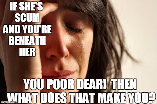 First World Problems Meme | IF SHE'S SCUM AND YOU'RE BENEATH HER YOU POOR DEAR!  THEN WHAT DOES THAT MAKE YOU? | image tagged in memes,first world problems | made w/ Imgflip meme maker