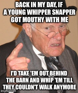 Back In My Day Meme | BACK IN MY DAY, IF A YOUNG WHIPPER SNAPPER GOT MOUTHY WITH ME I'D TAKE 'EM OUT BEHIND THE BARN AND WHIP 'EM TILL THEY COULDN'T WALK ANYMORE | image tagged in memes,back in my day | made w/ Imgflip meme maker