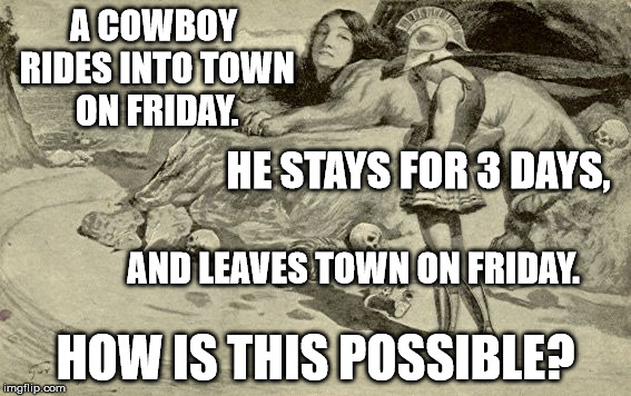 Riddles and Brainteasers | A COWBOY RIDES INTO TOWN ON FRIDAY. HE STAYS FOR 3 DAYS, AND LEAVES TOWN ON FRIDAY. HOW IS THIS POSSIBLE? | image tagged in riddles and brainteasers | made w/ Imgflip meme maker