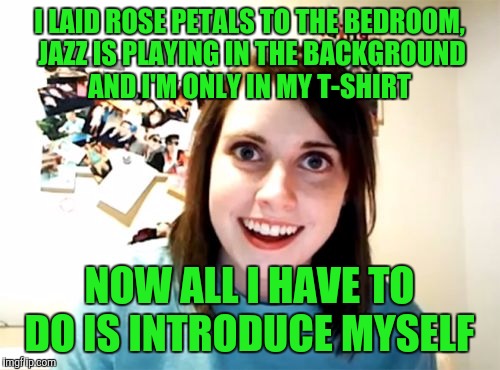 Overly Attached Girlfriend Meme | I LAID ROSE PETALS TO THE BEDROOM, JAZZ IS PLAYING IN THE BACKGROUND AND I'M ONLY IN MY T-SHIRT; NOW ALL I HAVE TO DO IS INTRODUCE MYSELF | image tagged in memes,overly attached girlfriend | made w/ Imgflip meme maker