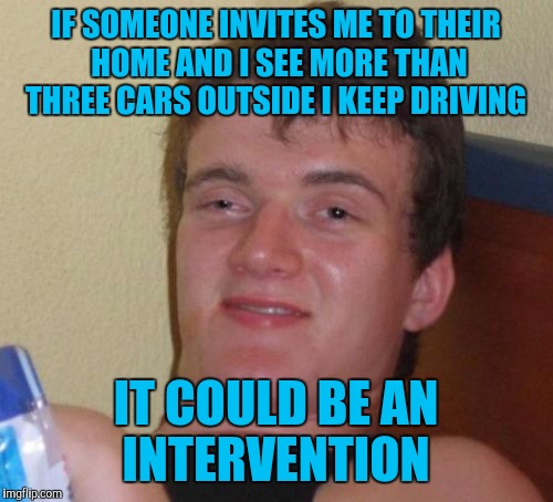10 Guy Meme | IF SOMEONE INVITES ME TO THEIR HOME AND I SEE MORE THAN THREE CARS OUTSIDE I KEEP DRIVING; IT COULD BE AN INTERVENTION | image tagged in memes,10 guy | made w/ Imgflip meme maker