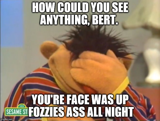 18+ Dialog - As A What If... | HOW COULD YOU SEE ANYTHING, BERT. YOU'RE FACE WAS UP FOZZIES ASS ALL NIGHT | image tagged in bert,ernie,dialog,gay,friends,male | made w/ Imgflip meme maker