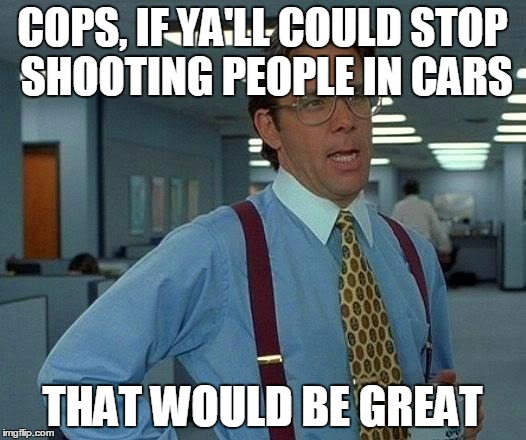 That Would Be Great | COPS, IF YA'LL COULD STOP SHOOTING PEOPLE IN CARS; THAT WOULD BE GREAT | image tagged in memes,that would be great | made w/ Imgflip meme maker
