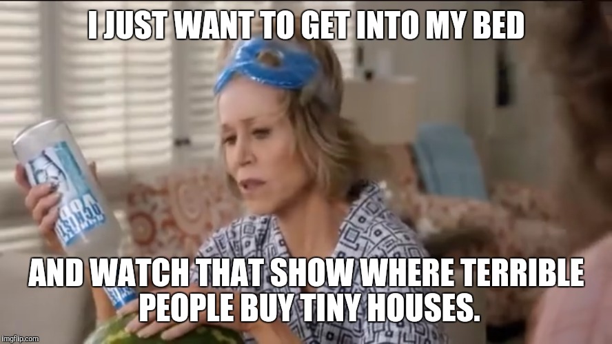 Grace & Frankie | I JUST WANT TO GET INTO MY BED; AND WATCH THAT SHOW WHERE TERRIBLE PEOPLE BUY TINY HOUSES. | image tagged in tiny house | made w/ Imgflip meme maker