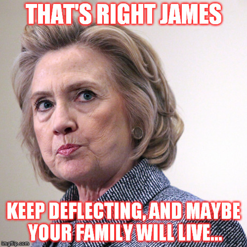 It's not weird that her and her husband are surrounded by mysterious deaths and circumstances...right?  | THAT'S RIGHT JAMES; KEEP DEFLECTING, AND MAYBE YOUR FAMILY WILL LIVE... | image tagged in hillary clinton pissed,memes,hillary clinton for jail 2016,government corruption,liberal logic | made w/ Imgflip meme maker