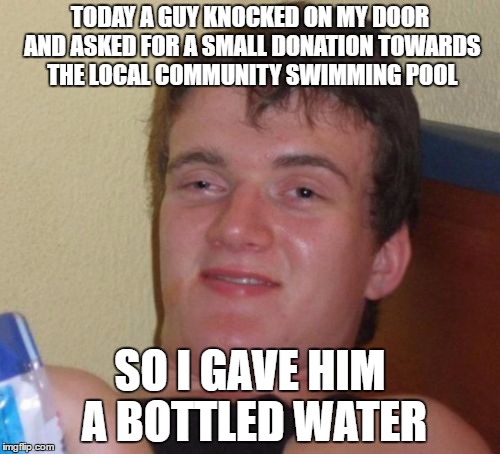 Community Pool | TODAY A GUY KNOCKED ON MY DOOR AND ASKED FOR A SMALL DONATION TOWARDS THE LOCAL COMMUNITY SWIMMING POOL; SO I GAVE HIM A BOTTLED WATER | image tagged in memes,10 guy | made w/ Imgflip meme maker